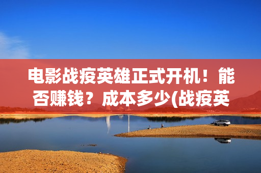 电影战疫英雄正式开机！能否赚钱？成本多少(战疫英雄上映了吗?)