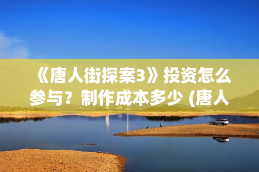 《唐人街探案3》投资怎么参与？制作成本多少 (唐人街探案3在线观看免费版高清)
