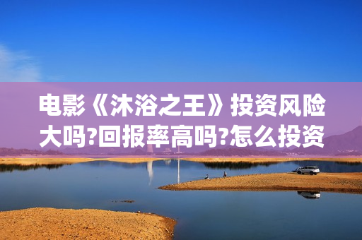 电影《沐浴之王》投资风险大吗?回报率高吗?怎么投资?(沐浴之王 电影沐浴之王)
