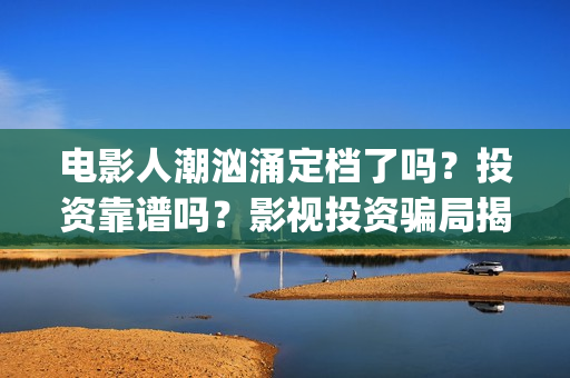 电影人潮汹涌定档了吗？投资靠谱吗？影视投资骗局揭秘(人潮汹涌 片名)