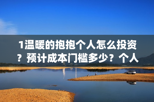 1温暖的抱抱个人怎么投资？预计成本门槛多少？个人怎么投？(温暖的抱抱咋样)