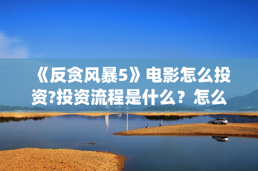 《反贪风暴5》电影怎么投资?投资流程是什么？怎么查询项目真实性？(反贪风暴5陆志廉结局)