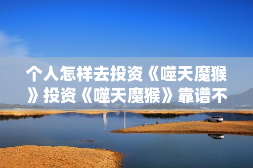 个人怎样去投资《噬天魔猴》投资《噬天魔猴》靠谱不?(个人投资者怎么投资的) 个人怎样去投资《噬天魔猴》投资《噬天魔猴》靠谱不?(个人投资者怎么投资的)