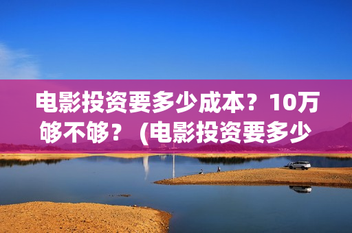 电影投资要多少成本？10万够不够？ (电影投资要多少费用)