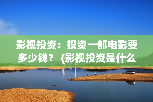 影视投资：投资一部电影要多少钱？ (影视投资是什么)