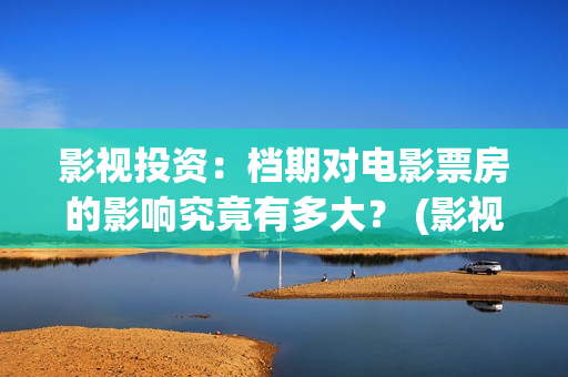 影视投资:档期对电影票房的影响究竟有多大? (影视投资是什么) 影视投资:档期对电影票房的影响究竟有多大? (影视投资是什么)
