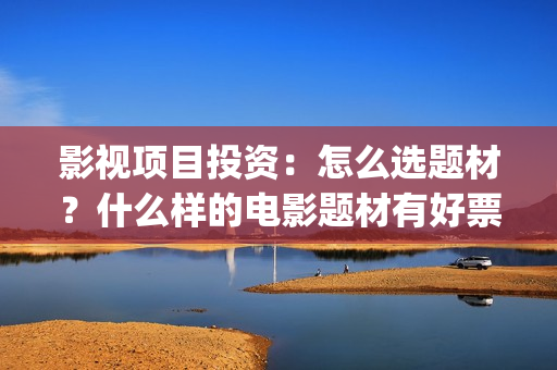 影视项目投资:怎么选题材?什么样的电影题材有好票房? (影视项目投资协议) 影视项目投资:怎么选题材?什么样的电影题材有好票房? (影视项目投资协议)