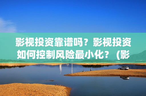 影视投资靠谱吗？影视投资如何控制风险最小化？ (影视投资是干嘛的)