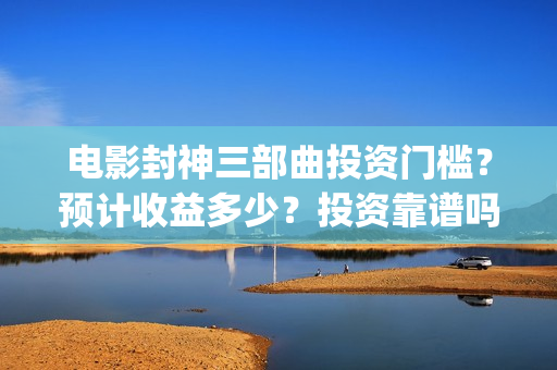 电影封神三部曲投资门槛？预计收益多少？投资靠谱吗？(电影封神三部曲2免费观看)