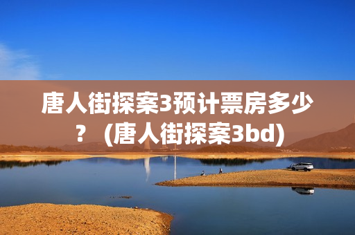 唐人街探案3预计票房多少? (唐人街探案3bd) 唐人街探案3预计票房多少? (唐人街探案3bd)