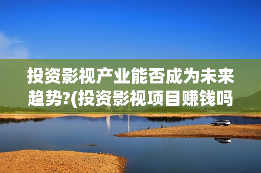 投资影视产业能否成为未来趋势?(投资影视项目赚钱吗)
