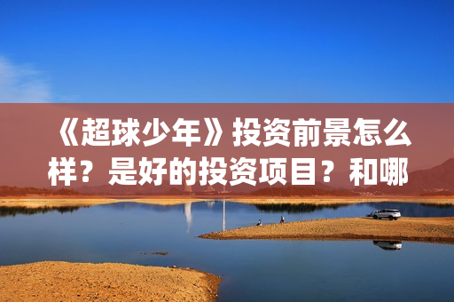《超球少年》投资前景怎么样？是好的投资项目？和哪个公司签约？(超球少年第一集)