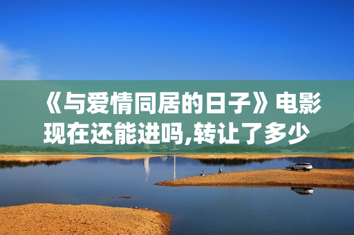 《与爱情同居的日子》电影现在还能进吗,转让了多少份额,预计多少收益?(与爱同居情人节花絮)