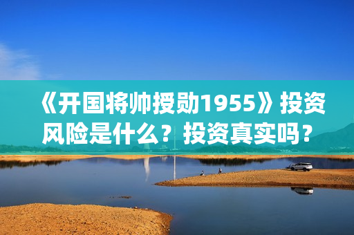 《开国将帅授勋1955》投资风险是什么？投资真实吗？怎么参与投资(开国将帅授衔故事)