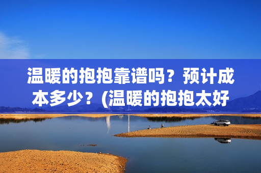 温暖的抱抱靠谱吗？预计成本多少？(温暖的抱抱太好看了)