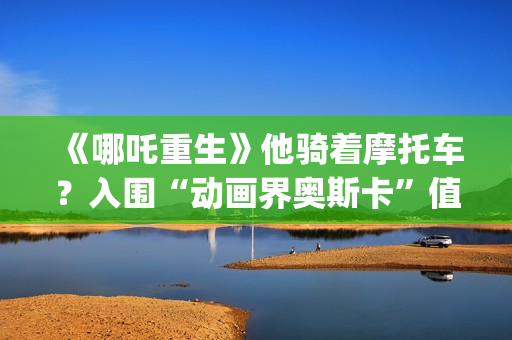 《哪吒重生》他骑着摩托车？入围“动画界奥斯卡”值得投资吗？需要门槛吗？(剧名:哪吒重生)