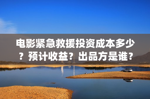 电影紧急救援投资成本多少？预计收益？出品方是谁？(电影紧急救援是什么内容)