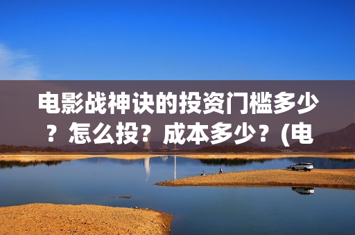 电影战神诀的投资门槛多少？怎么投？成本多少？(电影战神诀进展)