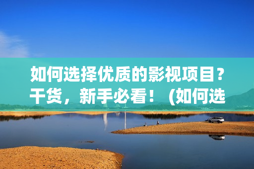 如何选择优质的影视项目？干货，新手必看！ (如何选择优质的鱼竿)