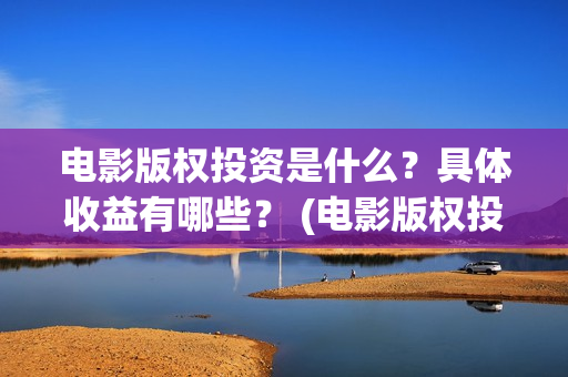 电影版权投资是什么？具体收益有哪些？ (电影版权投资是什么意思)