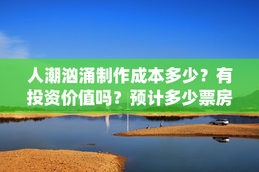 人潮汹涌制作成本多少？有投资价值吗？预计多少票房？ (人潮汹涌制作成本)