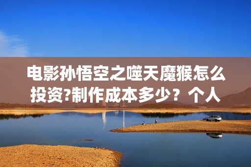 电影孙悟空之噬天魔猴怎么投资?制作成本多少？个人投资多少回本？ (电影孙悟空之噬天魔猴)