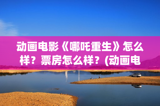 动画电影《哪吒重生》怎么样？票房怎么样？(动画电影《哪吒》)