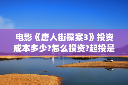 电影《唐人街探案3》投资成本多少?怎么投资?起投是多少?(电影唐人街探案1免费观看完整版在线观看)