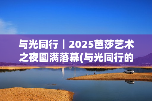 与光同行｜2025芭莎艺术之夜圆满落幕(与光同行的唯美句子)