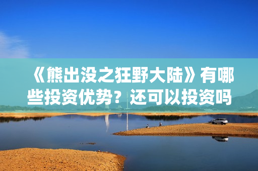 《熊出没之狂野大陆》有哪些投资优势？还可以投资吗？(熊出没之狂野大陆电影)