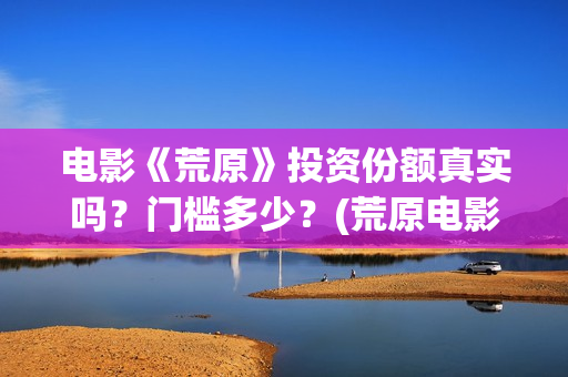 电影《荒原》投资份额真实吗？门槛多少？(荒原电影投资)