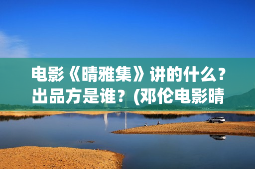 电影《晴雅集》讲的什么？出品方是谁？(邓伦电影晴雅集)