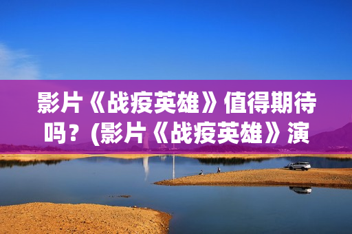 影片《战疫英雄》值得期待吗？(影片《战疫英雄》演员表)