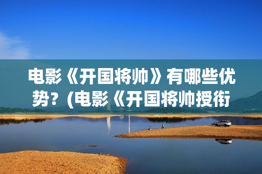 电影《开国将帅》有哪些优势？(电影《开国将帅授衔1955》获奖了吗)
