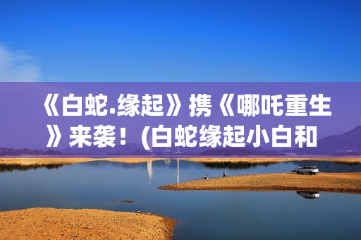 《白蛇.缘起》携《哪吒重生》来袭！(白蛇缘起小白和许宣肌肤之亲)