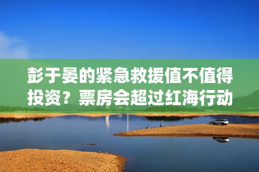 彭于晏的紧急救援值不值得投资？票房会超过红海行动吗？ (彭于晏紧急救援电影)