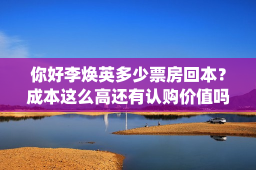 你好李焕英多少票房回本？成本这么高还有认购价值吗？(你好李焕英多少集)