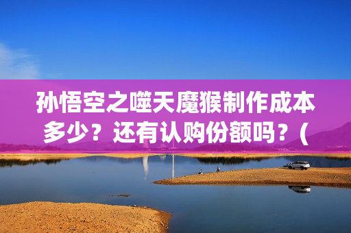 孙悟空之噬天魔猴制作成本多少？还有认购份额吗？(孙悟空之噬天魔猴免费观看全集)