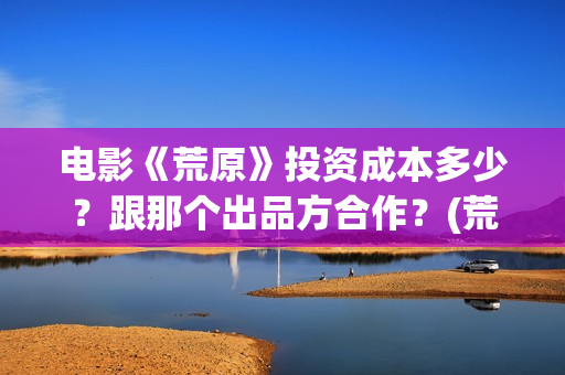 电影《荒原》投资成本多少？跟那个出品方合作？(荒原电影投资)