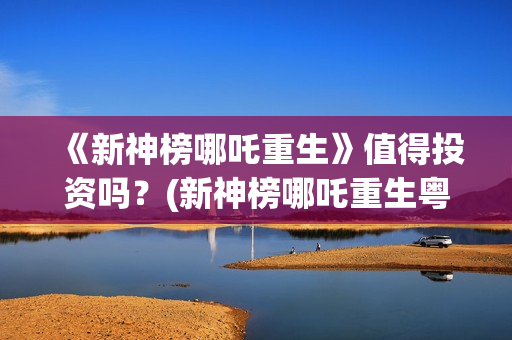 《新神榜哪吒重生》值得投资吗？(新神榜哪吒重生粤语版配音演员表)