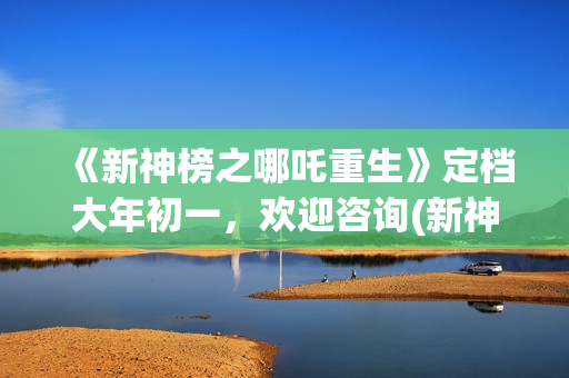 《新神榜之哪吒重生》定档大年初一，欢迎咨询(新神榜之哪吒重生预告片)
