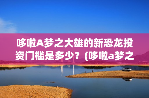 哆啦A梦之大雄的新恐龙投资门槛是多少？(哆啦a梦之大雄的南极冰冰凉大冒险)