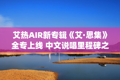 艾热AIR新专辑《艾·思集》全专上线 中文说唱里程碑之作(艾热air完整版歌词)