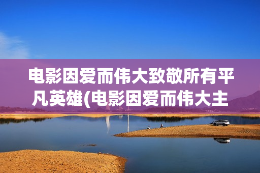 电影因爱而伟大致敬所有平凡英雄(电影因爱而伟大主演)