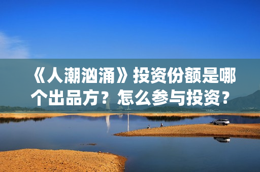 《人潮汹涌》投资份额是哪个出品方?怎么参与投资?势必是真实的?(《人潮汹涌》投资人是谁) 《人潮汹涌》投资份额是哪个出品方?怎么参与投资?势必是真实的?(《人潮汹涌》投资人是谁)