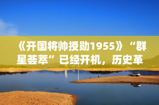 《开国将帅授勋1955》“群星荟萃”已经开机，历史革命题材值得期待！(开国将帅授勋人员名单)