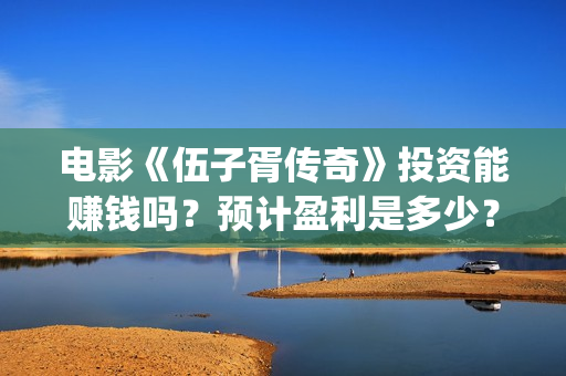 电影《伍子胥传奇》投资能赚钱吗？预计盈利是多少？多少票房回本？(伍子胥视频)