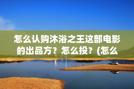 怎么认购沐浴之王这部电影的出品方？怎么投？(怎么认购沐浴之家)