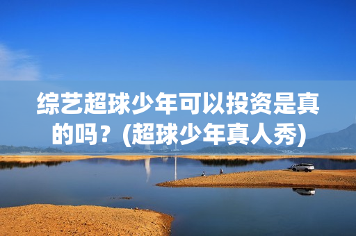 综艺超球少年可以投资是真的吗？(超球少年真人秀)