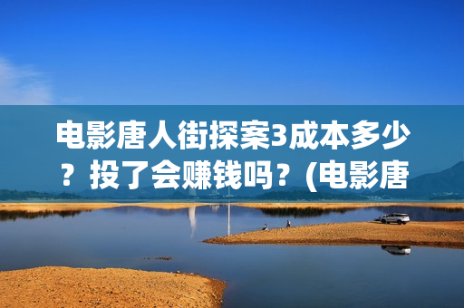 电影唐人街探案3成本多少？投了会赚钱吗？(电影唐人街探案1完整版)